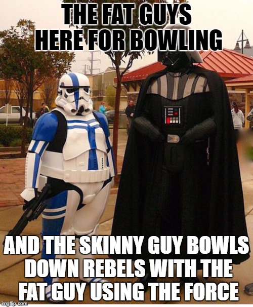 Fat stormtrooper | THE FAT GUYS HERE FOR BOWLING; AND THE SKINNY GUY BOWLS DOWN REBELS WITH THE FAT GUY USING THE FORCE | image tagged in fat stormtrooper | made w/ Imgflip meme maker