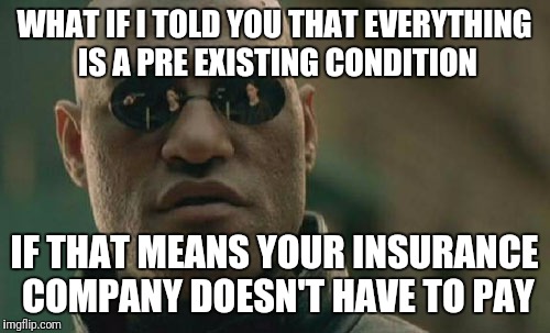 Matrix Morpheus Meme | WHAT IF I TOLD YOU THAT EVERYTHING IS A PRE EXISTING CONDITION; IF THAT MEANS YOUR INSURANCE COMPANY DOESN'T HAVE TO PAY | image tagged in memes,matrix morpheus | made w/ Imgflip meme maker