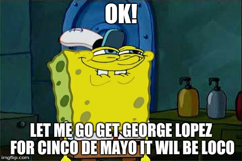 I am overhappy | OK! LET ME GO GET GEORGE LOPEZ FOR CINCO DE MAYO IT WIL BE LOCO | image tagged in memes,dont you squidward | made w/ Imgflip meme maker