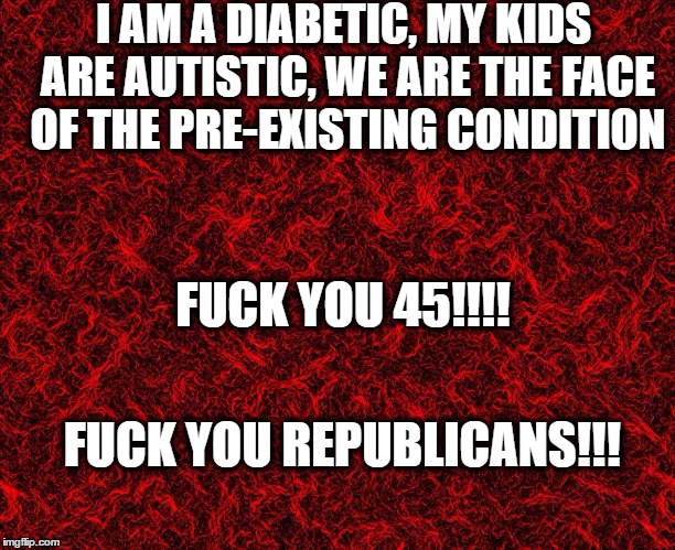 I AM A DIABETIC,
MY KIDS ARE AUTISTIC,
WE ARE THE FACE OF THE PRE-EXISTING CONDITION; FUCK YOU 45!!!! FUCK YOU REPUBLICANS!!! | image tagged in trumpcare,catastrophic trumpcare,potus45,fuck you republicans,fuck you 45 | made w/ Imgflip meme maker