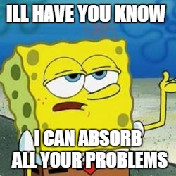 Spongebob I'll have you know | ILL HAVE YOU KNOW; I CAN ABSORB ALL YOUR PROBLEMS | image tagged in spongebob i'll have you know | made w/ Imgflip meme maker