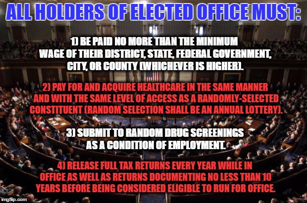 congress | ALL HOLDERS OF ELECTED OFFICE MUST:; 1) BE PAID NO MORE THAN THE MINIMUM WAGE OF THEIR DISTRICT, STATE, FEDERAL GOVERNMENT, CITY, OR COUNTY (WHICHEVER IS HIGHER). 2) PAY FOR AND ACQUIRE HEALTHCARE IN THE SAME MANNER AND WITH THE SAME LEVEL OF ACCESS AS A RANDOMLY-SELECTED CONSTITUENT (RANDOM SELECTION SHALL BE AN ANNUAL LOTTERY). 3) SUBMIT TO RANDOM DRUG SCREENINGS AS A CONDITION OF EMPLOYMENT. 4) RELEASE FULL TAX RETURNS EVERY YEAR WHILE IN OFFICE AS WELL AS RETURNS DOCUMENTING NO LESS THAN 10 YEARS BEFORE BEING CONSIDERED ELIGIBLE TO RUN FOR OFFICE. | image tagged in congress | made w/ Imgflip meme maker