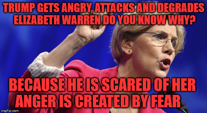 Elizabeth Warren | TRUMP GETS ANGRY, ATTACKS AND DEGRADES ELIZABETH WARREN DO YOU KNOW WHY? BECAUSE HE IS SCARED OF HER     ANGER IS CREATED BY FEAR | image tagged in elizabeth warren | made w/ Imgflip meme maker