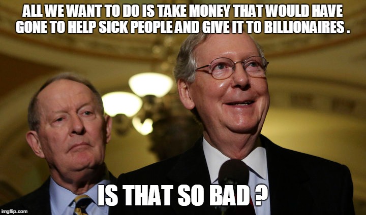 ALL WE WANT TO DO IS TAKE MONEY THAT WOULD HAVE GONE TO HELP SICK PEOPLE AND GIVE IT TO BILLIONAIRES . IS THAT SO BAD ? | image tagged in politics,health care | made w/ Imgflip meme maker