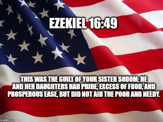 American flag | EZEKIEL 16:49; THIS WAS THE GUILT OF YOUR SISTER SODOM: HE AND HER DAUGHTERS HAD PRIDE, EXCESS OF FOOD, AND PROSPEROUS EASE, BUT DID NOT AID THE POOR AND NEEDY. | image tagged in american flag | made w/ Imgflip meme maker