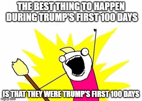 X All The Y | THE BEST THING TO HAPPEN DURING TRUMP'S FIRST 100 DAYS; IS THAT THEY WERE TRUMP'S FIRST 100 DAYS | image tagged in memes,x all the y | made w/ Imgflip meme maker