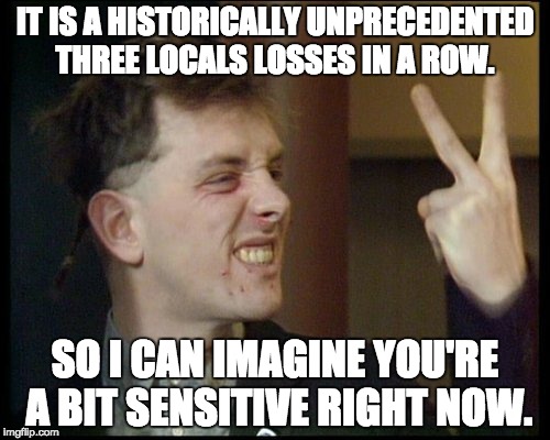 IT IS A HISTORICALLY UNPRECEDENTED THREE LOCALS LOSSES IN A ROW. SO I CAN IMAGINE YOU'RE A BIT SENSITIVE RIGHT NOW. | made w/ Imgflip meme maker
