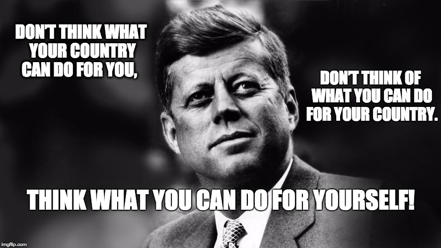 JFK Don't rely on the state.  | DON’T THINK WHAT YOUR COUNTRY CAN DO FOR YOU, DON’T THINK OF WHAT YOU CAN DO FOR YOUR COUNTRY. THINK WHAT YOU CAN DO FOR YOURSELF! | image tagged in jfk inaugural speech,individual,motivation,jfk | made w/ Imgflip meme maker