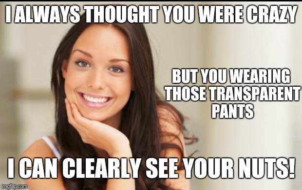 I ALWAYS THOUGHT YOU WERE CRAZY I CAN CLEARLY SEE YOUR NUTS! BUT YOU WEARING THOSE TRANSPARENT PANTS | made w/ Imgflip meme maker