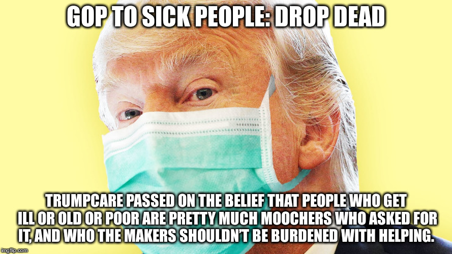 Trumpcare | GOP TO SICK PEOPLE: DROP DEAD; TRUMPCARE PASSED ON THE BELIEF THAT PEOPLE WHO GET ILL OR OLD OR POOR ARE PRETTY MUCH MOOCHERS WHO ASKED FOR IT, AND WHO THE MAKERS SHOULDN’T BE BURDENED WITH HELPING. | image tagged in trump,nazi,hate,greed,fear | made w/ Imgflip meme maker