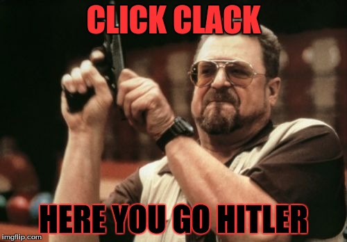 Am I The Only One Around Here Meme | CLICK CLACK; HERE YOU GO HITLER | image tagged in memes,am i the only one around here | made w/ Imgflip meme maker