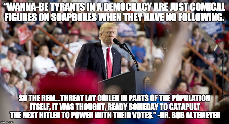 Authoritarian Leader | “WANNA-BE TYRANTS IN A DEMOCRACY ARE JUST COMICAL FIGURES ON SOAPBOXES WHEN THEY HAVE NO FOLLOWING. SO THE REAL…THREAT LAY COILED IN PARTS OF THE POPULATION ITSELF, IT WAS THOUGHT, READY SOMEDAY TO CATAPULT THE NEXT HITLER TO POWER WITH THEIR VOTES.” -DR. BOB ALTEMEYER | image tagged in trump,tyranny,clown,bigotry,fear,ignorance | made w/ Imgflip meme maker