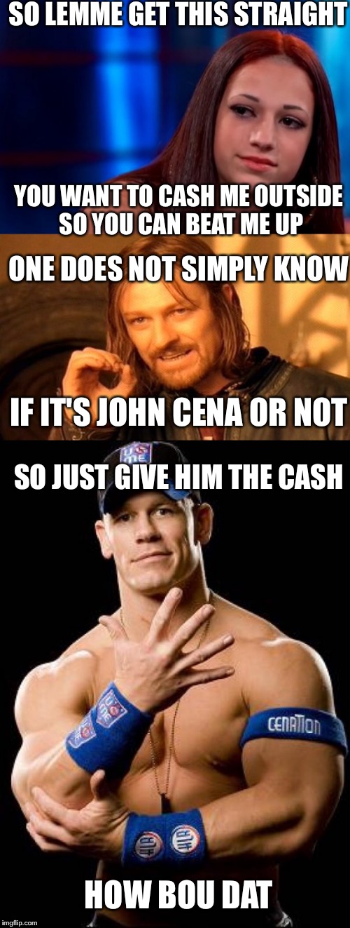 Give him the cash | SO LEMME GET THIS STRAIGHT; YOU WANT TO CASH ME OUTSIDE SO YOU CAN BEAT ME UP; ONE DOES NOT SIMPLY KNOW; IF IT'S JOHN CENA OR NOT; SO JUST GIVE HIM THE CASH; HOW BOU DAT | image tagged in how bout dah | made w/ Imgflip meme maker