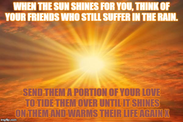 sunshine | WHEN THE SUN SHINES FOR YOU, THINK OF YOUR FRIENDS WHO STILL SUFFER IN THE RAIN. SEND THEM A PORTION OF YOUR LOVE TO TIDE THEM OVER UNTIL IT SHINES ON THEM AND WARMS THEIR LIFE AGAIN X | image tagged in sunshine | made w/ Imgflip meme maker