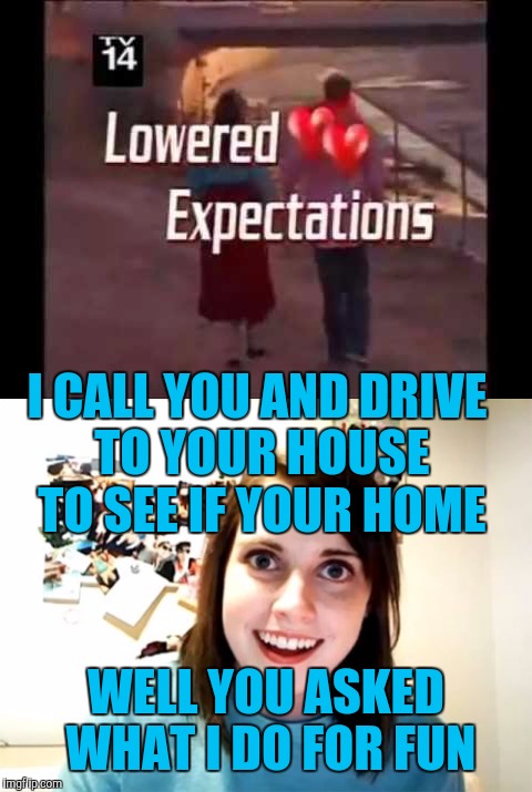 Overly attached girlfriend joins a dating site | I CALL YOU AND DRIVE TO YOUR HOUSE TO SEE IF YOUR HOME; WELL YOU ASKED WHAT I DO FOR FUN | image tagged in overly attached girlfriend | made w/ Imgflip meme maker