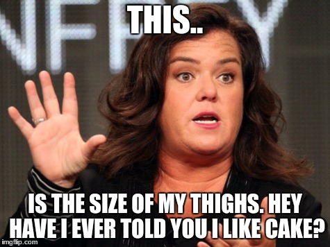 Ladies & Gentlemen, the soft spoken Rosie Odonnell | THIS.. IS THE SIZE OF MY THIGHS. HEY HAVE I EVER TOLD YOU I LIKE CAKE? | image tagged in ladies & gentlemen the soft spoken rosie odonnell | made w/ Imgflip meme maker