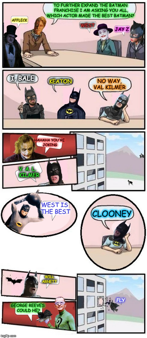 W.B <> v <>  D.C Boardroom meeting. I Say  { ~ }  West and Keaton  | TO FURTHER EXPAND THE BATMAN FRANCHISE I AM ASKING YOU ALL, WHICH ACTOR MADE THE BEST BATMAN? AFFLECK; WEST; JAY Z; I, BALE; NO WAY, VAL KILMER; KEATON; HAHAHA YOU'RE JOKING; V. A. L.  KILMER; WEST IS THE BEST; CLOONEY; WILL ARNETT; FLY; GEORGE REEVES COULD HE? | image tagged in batman,boardroom meeting suggestion,comic book week,memes,funny | made w/ Imgflip meme maker