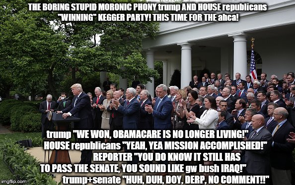 trump house republican "accomplished" ahca party | THE BORING STUPID MORONIC PHONY trump AND HOUSE republicans "WINNING" KEGGER PARTY! THIS TIME FOR THE ahca! trump "WE WON, OBAMACARE IS NO LONGER LIVING!"         HOUSE republicans "YEAH, YEA MISSION ACCOMPLISHED!"                      REPORTER "YOU DO KNOW IT STILL HAS TO PASS THE SENATE, YOU SOUND LIKE gw bush IRAQ!"                           trump+senate "HUH, DUH, DOY, DERP, NO COMMENT!!" | image tagged in donald trump clown,republican party,ahca,healthcare,scumbag republicans,theresistance | made w/ Imgflip meme maker