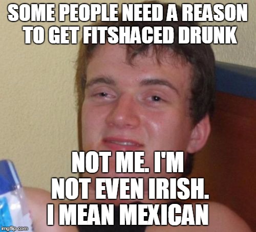 10 Guy Meme | SOME PEOPLE NEED A REASON TO GET FITSHACED DRUNK NOT ME. I'M NOT EVEN IRISH. I MEAN MEXICAN | image tagged in memes,10 guy | made w/ Imgflip meme maker