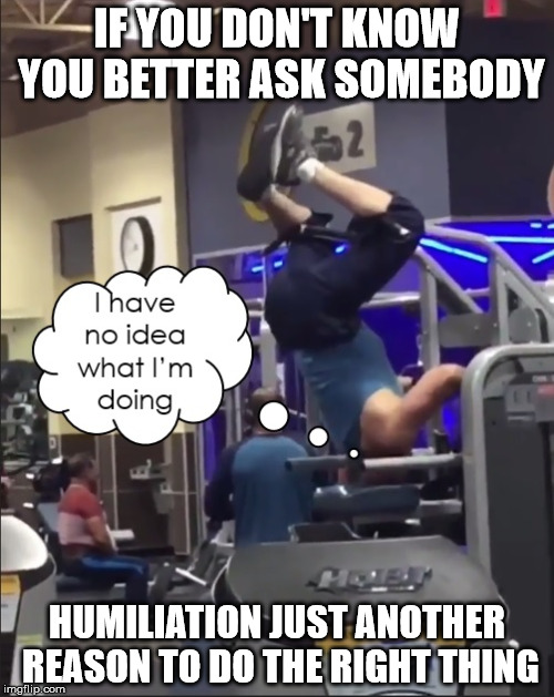My Neck is Getting Stronger | IF YOU DON'T KNOW YOU BETTER ASK SOMEBODY; HUMILIATION JUST ANOTHER REASON TO DO THE RIGHT THING | image tagged in my head is getting stronger,stay strong baby,i have no idea what i am doing,humiliating,oh god gym guy | made w/ Imgflip meme maker