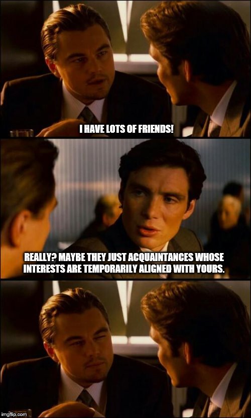 Di Caprio Inception |  I HAVE LOTS OF FRIENDS! REALLY? MAYBE THEY JUST ACQUAINTANCES WHOSE INTERESTS ARE TEMPORARILY ALIGNED WITH YOURS. | image tagged in di caprio inception | made w/ Imgflip meme maker