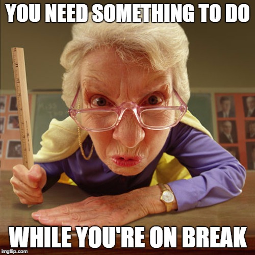 teacher old | YOU NEED SOMETHING TO DO WHILE YOU'RE ON BREAK | image tagged in teacher old | made w/ Imgflip meme maker