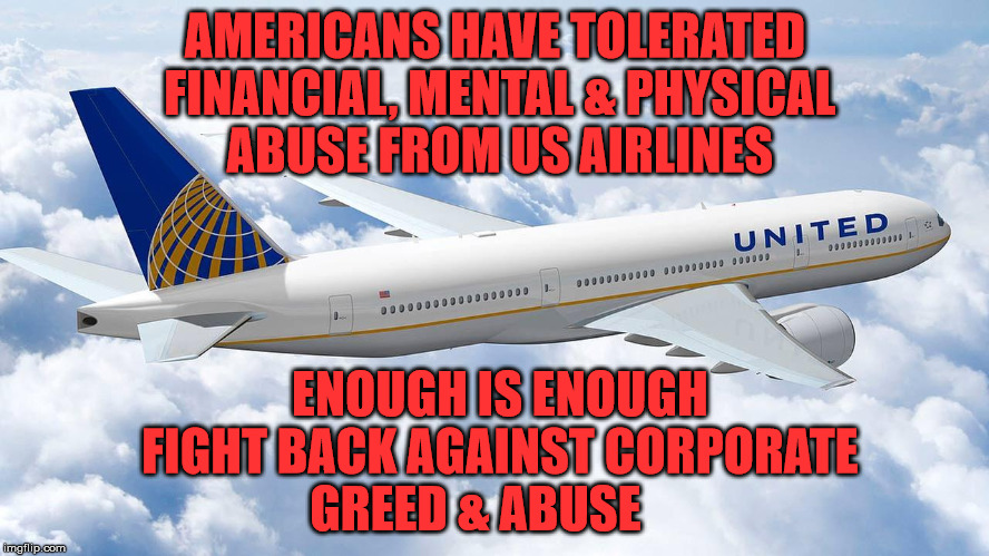 united airline airplane | AMERICANS HAVE TOLERATED FINANCIAL, MENTAL & PHYSICAL ABUSE FROM US AIRLINES; ENOUGH IS ENOUGH FIGHT BACK AGAINST CORPORATE GREED & ABUSE | image tagged in united airline airplane | made w/ Imgflip meme maker