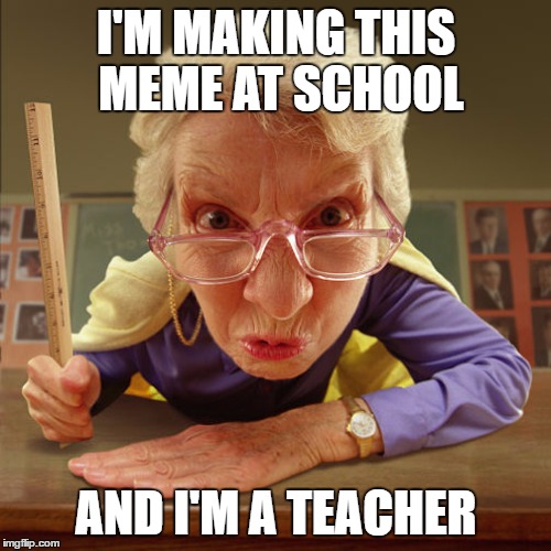 teacher old | I'M MAKING THIS MEME AT SCHOOL AND I'M A TEACHER | image tagged in teacher old | made w/ Imgflip meme maker