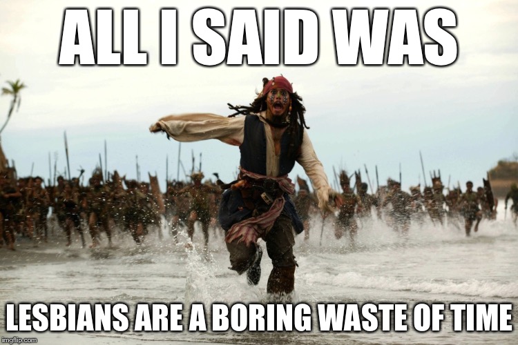 captain jack sparrow running | ALL I SAID WAS; LESBIANS ARE A BORING WASTE OF TIME | image tagged in captain jack sparrow running,memes,lesbians,lesbian,lesbian problems,funny | made w/ Imgflip meme maker