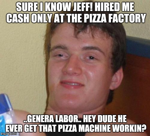 10 Guy | SURE I KNOW JEFF! HIRED ME CASH ONLY AT THE PIZZA FACTORY; ..GENERA LABOR.. HEY DUDE HE EVER GET THAT PIZZA MACHINE WORKIN? | image tagged in memes,10 guy | made w/ Imgflip meme maker