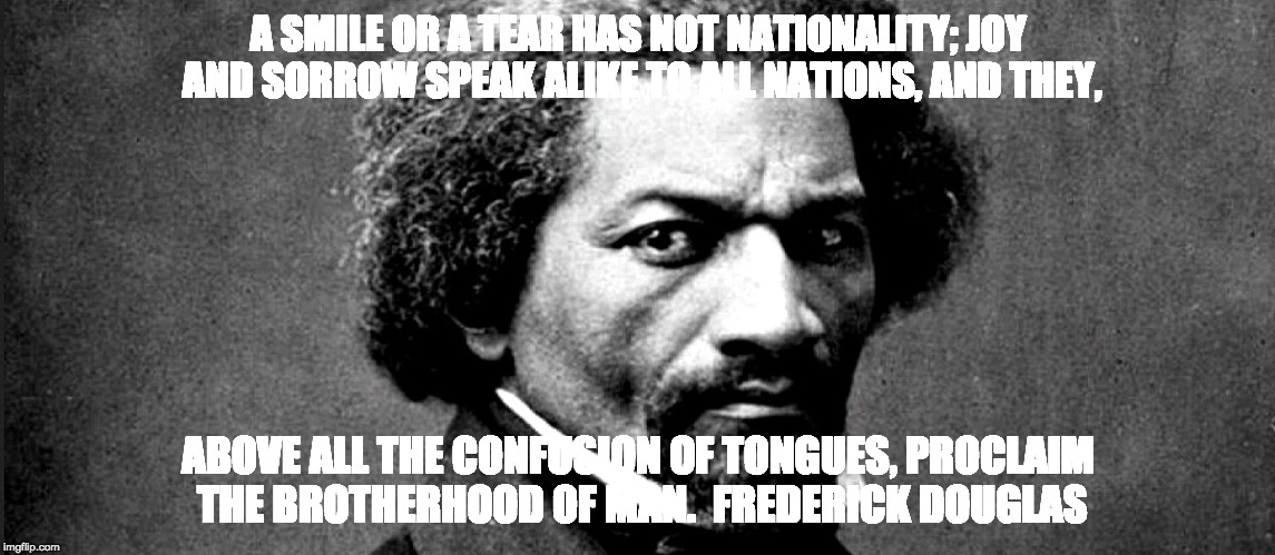 A SMILE OR A TEAR HAS NOT NATIONALITY; JOY AND SORROW SPEAK ALIKE TO ALL NATIONS, AND THEY, ABOVE ALL THE CONFUSION OF TONGUES, PROCLAIM THE BROTHERHOOD OF MAN.  FREDERICK DOUGLAS | image tagged in frederick douglas | made w/ Imgflip meme maker