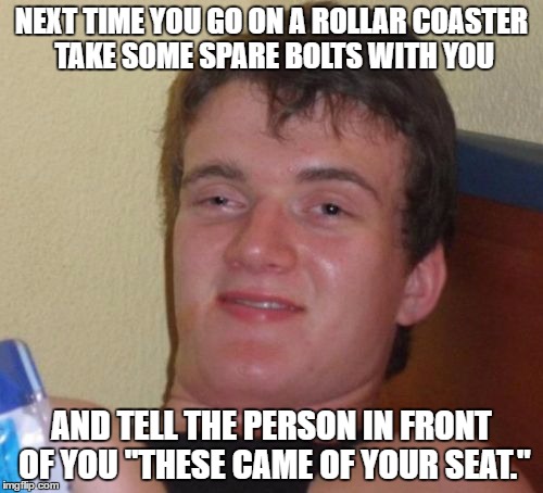 10 Guy Meme | NEXT TIME YOU GO ON A ROLLAR COASTER TAKE SOME SPARE BOLTS WITH YOU; AND TELL THE PERSON IN FRONT OF YOU "THESE CAME OF YOUR SEAT." | image tagged in memes,10 guy | made w/ Imgflip meme maker