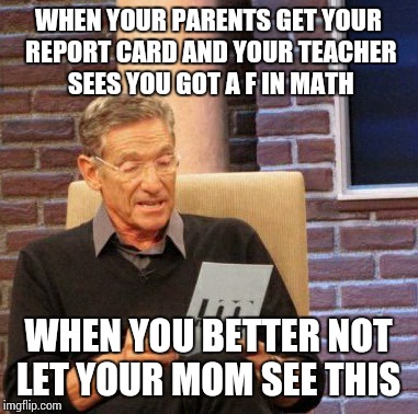 Maury Lie Detector Meme | WHEN YOUR PARENTS GET YOUR REPORT CARD AND YOUR TEACHER SEES YOU GOT A F IN MATH; WHEN YOU BETTER NOT LET YOUR MOM SEE THIS | image tagged in memes,maury lie detector | made w/ Imgflip meme maker