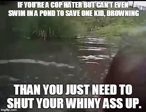 To whiny people | IF YOU'RE A COP HATER BUT CAN'T EVEN SWIM IN A POND TO SAVE ONE KID, DROWNING; THAN YOU JUST NEED TO SHUT YOUR WHINY ASS UP. | image tagged in police,cops,sip haters tears,pussy | made w/ Imgflip meme maker