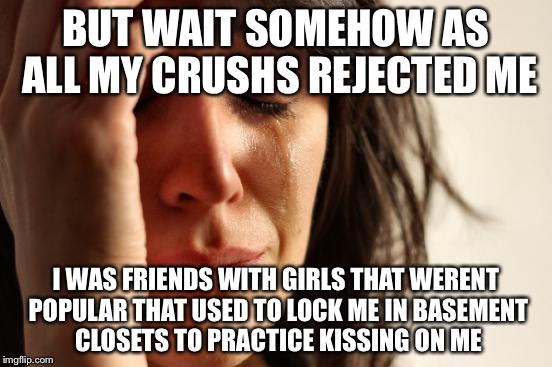 First World Problems Meme | BUT WAIT SOMEHOW AS ALL MY CRUSHS REJECTED ME I WAS FRIENDS WITH GIRLS THAT WERENT POPULAR THAT USED TO LOCK ME IN BASEMENT CLOSETS TO PRACT | image tagged in memes,first world problems | made w/ Imgflip meme maker