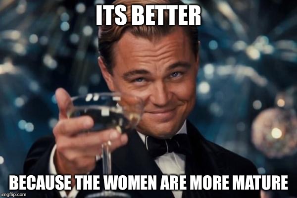 Leonardo Dicaprio Cheers Meme | ITS BETTER BECAUSE THE WOMEN ARE MORE MATURE | image tagged in memes,leonardo dicaprio cheers | made w/ Imgflip meme maker