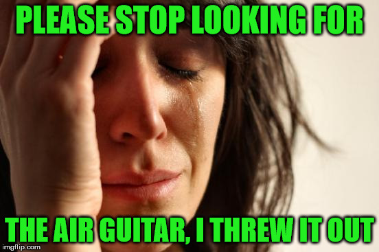 air guitar | PLEASE STOP LOOKING FOR; THE AIR GUITAR, I THREW IT OUT | image tagged in memes,first world problems | made w/ Imgflip meme maker