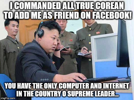 Kim Jong Un computer | I COMMANDED ALL TRUE COREAN TO ADD ME AS FRIEND ON FACEBOOK! YOU HAVE THE ONLY COMPUTER AND INTERNET IN THE COUNTRY O SUPREME LEADER... | image tagged in kim jong un computer | made w/ Imgflip meme maker