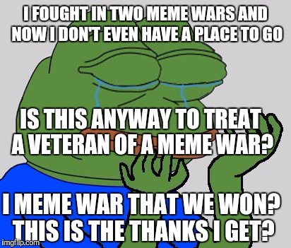 It's hard being kekestani.  The new marginalized people. | I FOUGHT IN TWO MEME WARS AND NOW I DON'T EVEN HAVE A PLACE TO GO; IS THIS ANYWAY TO TREAT A VETERAN OF A MEME WAR? I MEME WAR THAT WE WON? THIS IS THE THANKS I GET? | image tagged in sad pepe the frog | made w/ Imgflip meme maker