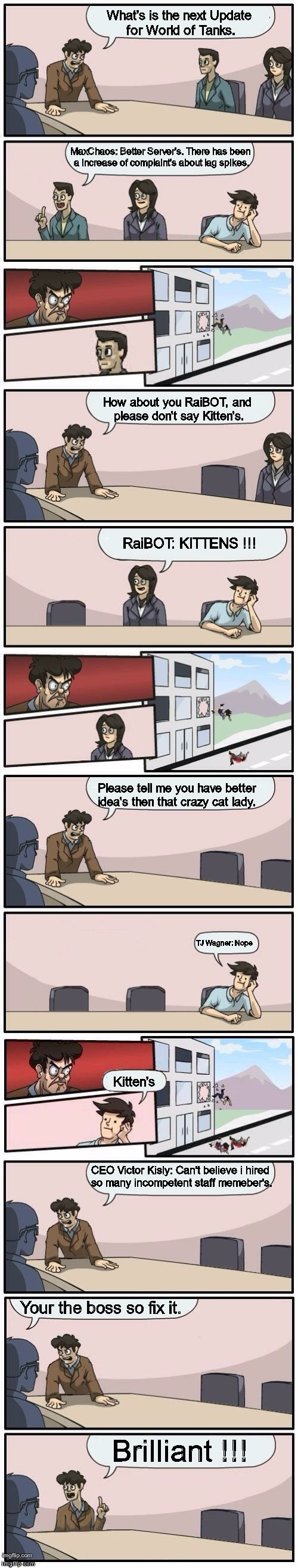 Boardroom Meeting Suggestions Extended | What's is the next Update for World of Tanks. MaxChaos: Better Server's. There has been a increase of complaint's about lag spikes. How about you RaiBOT, and please don't say Kitten's. RaiBOT: KITTENS !!! Please tell me you have better idea's then that crazy cat lady. TJ Wagner: Nope; Kitten's; CEO Victor Kisly: Can't believe i hired so many incompetent staff memeber's. Your the boss so fix it. Brilliant !!! | image tagged in boardroom meeting suggestions extended | made w/ Imgflip meme maker