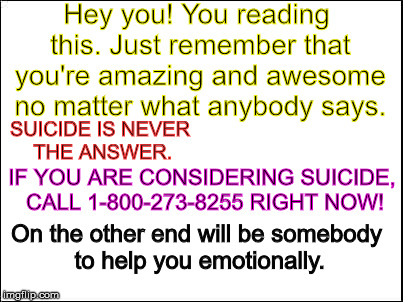   | Hey you! You reading this. Just remember that you're amazing and awesome no matter what anybody says. SUICIDE IS NEVER THE ANSWER. IF YOU ARE CONSIDERING SUICIDE, CALL 1-800-273-8255 RIGHT NOW! On the other end will be somebody to help you emotionally. | image tagged in blank,suicide,help,all of you are awsome | made w/ Imgflip meme maker
