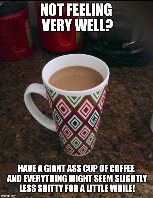 Not feeling well? | NOT FEELING VERY WELL? HAVE A GIANT ASS CUP OF COFFEE AND EVERYTHING MIGHT SEEM SLIGHTLY LESS SHITTY FOR A LITTLE WHILE! | image tagged in coffee,giant coffee,morning | made w/ Imgflip meme maker