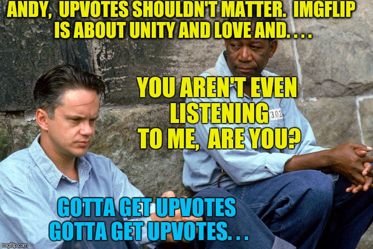 Shawshank  | ANDY,  UPVOTES SHOULDN'T MATTER.  IMGFLIP IS ABOUT UNITY AND LOVE AND. . . . YOU AREN'T EVEN LISTENING TO ME,  ARE YOU? GOTTA GET UPVOTES GOTTA GET UPVOTES. . . | image tagged in shawshank | made w/ Imgflip meme maker