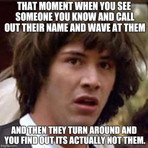 Horrible realisations, complete with weird stares | THAT MOMENT WHEN YOU SEE SOMEONE YOU KNOW AND CALL OUT THEIR NAME AND WAVE AT THEM; AND THEN THEY TURN AROUND AND YOU FIND OUT ITS ACTUALLY NOT THEM. | image tagged in memes,conspiracy keanu | made w/ Imgflip meme maker