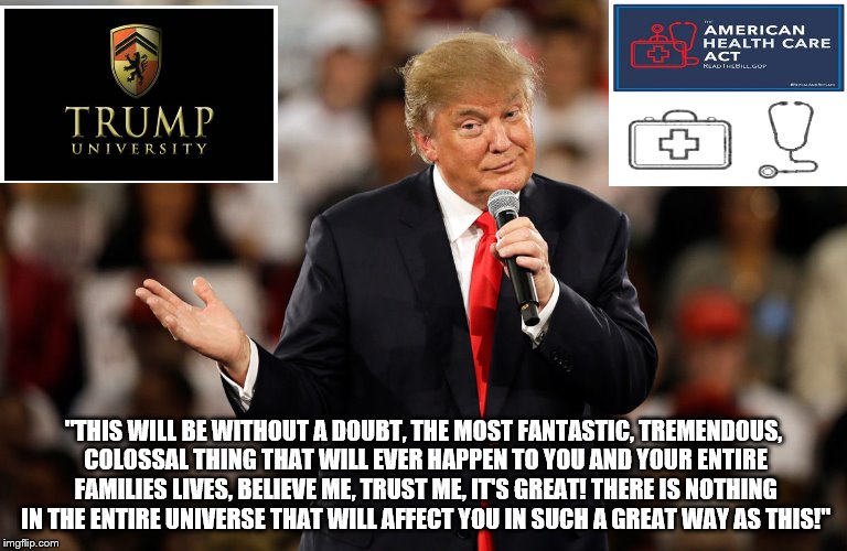 ahca is fantastic just like trump university | "THIS WILL BE WITHOUT A DOUBT, THE MOST FANTASTIC, TREMENDOUS, COLOSSAL THING THAT WILL EVER HAPPEN TO YOU AND YOUR ENTIRE FAMILIES LIVES, BELIEVE ME, TRUST ME, IT'S GREAT! THERE IS NOTHING IN THE ENTIRE UNIVERSE THAT WILL AFFECT YOU IN SUCH A GREAT WAY AS THIS!" | image tagged in trump university,ahca,scumbag republicans,crook,liar in chief,trump lies | made w/ Imgflip meme maker