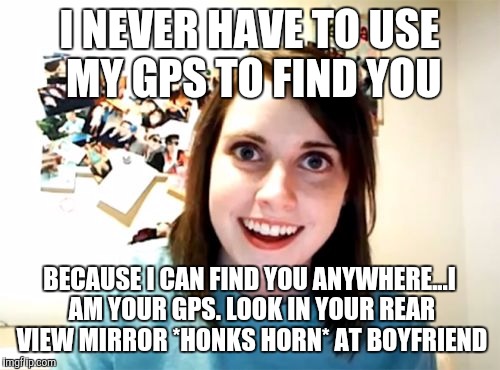 Overly Attached Girlfriend Meme | I NEVER HAVE TO USE MY GPS TO FIND YOU; BECAUSE I CAN FIND YOU ANYWHERE...I AM YOUR GPS. LOOK IN YOUR REAR VIEW MIRROR *HONKS HORN* AT BOYFRIEND | image tagged in memes,overly attached girlfriend | made w/ Imgflip meme maker