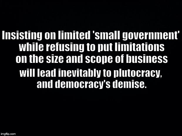 Black background | Insisting on limited 'small government' while refusing to put limitations on the size and scope of business; will lead inevitably to plutocracy, and democracy's demise. | image tagged in black background | made w/ Imgflip meme maker