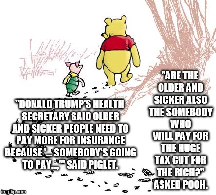 pooh | "ARE THE OLDER AND SICKER ALSO THE SOMEBODY WHO WILL PAY FOR THE HUGE TAX CUT FOR THE RICH?" ASKED POOH. "DONALD TRUMP'S HEALTH SECRETARY SAID OLDER AND SICKER PEOPLE NEED TO PAY MORE FOR INSURANCE BECAUSE '... SOMEBODY'S GOING TO PAY...,'" SAID PIGLET. | image tagged in pooh | made w/ Imgflip meme maker