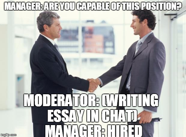 handshake | MANAGER: ARE YOU CAPABLE OF THIS POSITION? MODERATOR: (WRITING ESSAY IN CHAT)  MANAGER: HIRED | image tagged in handshake | made w/ Imgflip meme maker