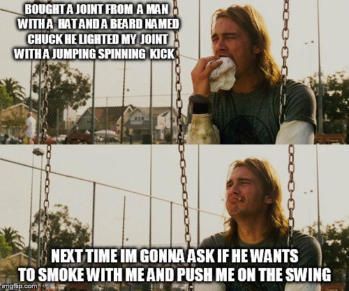 First World Stoner Problems Meme | BOUGHT A JOINT FROM  A MAN  WITH A  HAT AND A BEARD NAMED CHUCK HE LIGHTED MY  JOINT WITH A JUMPING SPINNING  KICK; NEXT TIME IM GONNA ASK IF HE WANTS TO SMOKE WITH ME AND PUSH ME ON THE SWING | image tagged in memes,first world stoner problems | made w/ Imgflip meme maker